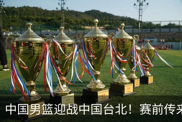 中国男篮迎战中国台北！赛前传来4好1坏消息，中国队出线毫无悬念