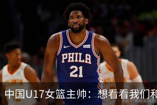 中国U17女篮主帅：想看看我们和世界篮球的差距 默契程度有待提高