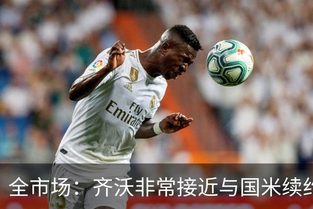 全市场：齐沃非常接近与国米续约，有可能今天就签约并官宣