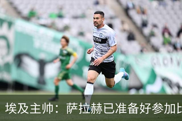 埃及主帅：萨拉赫已准备好参加比赛 我们已经为世界杯做好准备