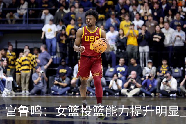 宫鲁鸣：女篮投篮能力提升明显 盼海外球员尽早归队