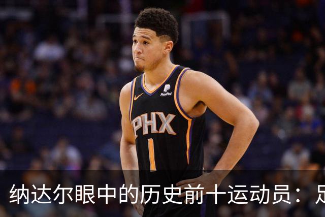 纳达尔眼中的历史前十运动员：足球巨星与篮球传奇的完美结合！