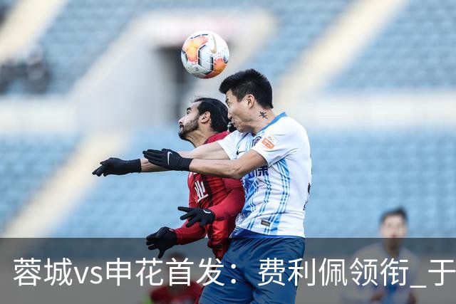 蓉城vs申花首发：费利佩领衔 于汉超、韦世豪替补