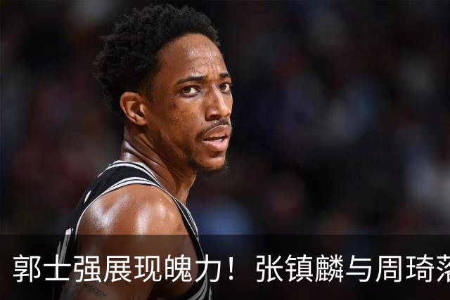 郭士强展现魄力！张镇麟与周琦落选，日本队之战由他撑起大梁