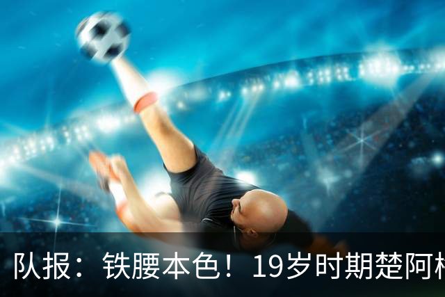 队报：铁腰本色！19岁时期楚阿梅尼重伤后涅槃重生