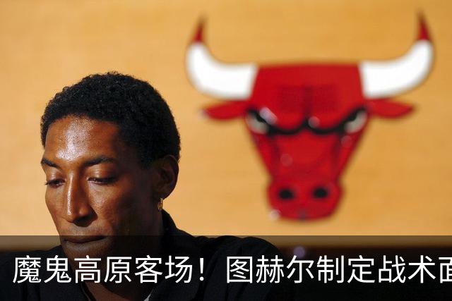 魔鬼高原客场！图赫尔制定战术面临难题 右后卫赖斯或首发