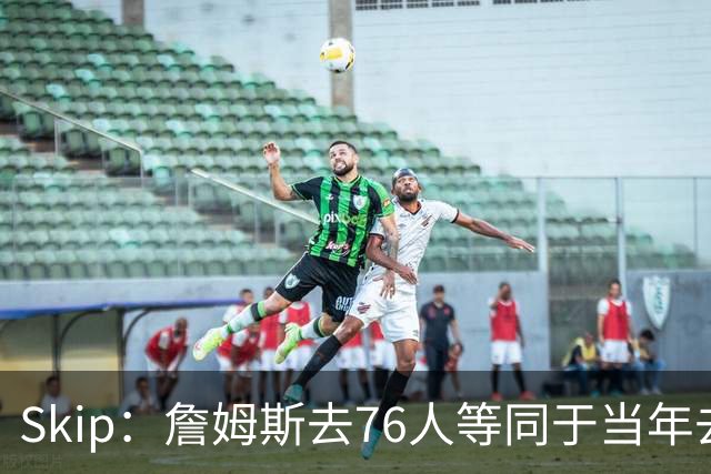 Skip：詹姆斯去76人等同于当年去热火抱团 说不定能建立王朝